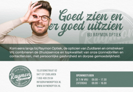 Goed zien en er goed uitzien bij Raymon Optiek. Kom eens langs bij Raymon Optiek, de opticien van Zuidlaren en omstreken! Wij combineren de (thuis)service en topkwaliteit van onze (zonnen)brillen en contactlenzen, met persoonlijke gastvrijheid en dorpse gemoedelijkheid. Telefoonstraat 62, 9471 EP Zuidlaren. Telefoon 050 409 29 84. Info@raymonoptiek.nl en www.raymonoptiek.nl. Openingstijden: dinsdag tot en met vrijdag van 9.00 tot 17.30 en zaterdag van 9.00 tot 16.00 uur.